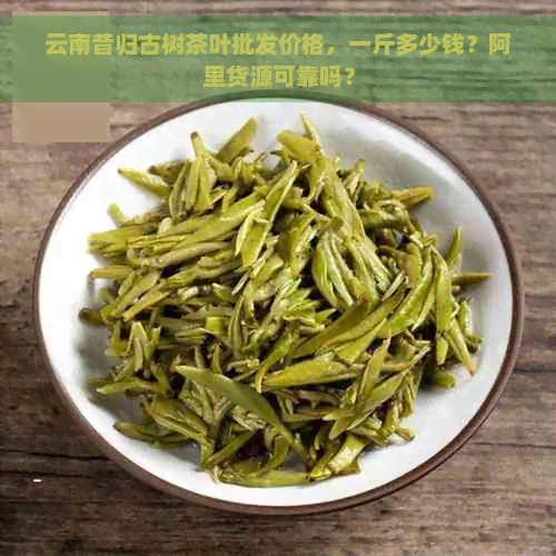 云南昔归古树茶叶批发价格，一斤多少钱？阿里货源可靠吗？