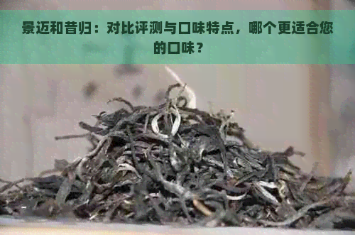 景迈和昔归：对比评测与口味特点，哪个更适合您的口味？