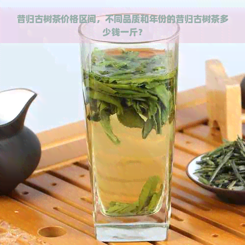 昔归古树茶价格区间，不同品质和年份的昔归古树茶多少钱一斤？