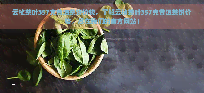 云桢茶叶357克普洱茶饼价钱，了解云桢茶叶357克普洱茶饼价格，尽在我们的官方网站！