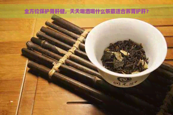 全方位保护胃肝健，天天喝酒喝什么茶最适合养胃护肝？