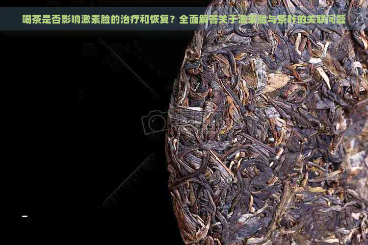 喝茶是否影响激素脸的治疗和恢复？全面解答关于激素脸与茶叶的关联问题