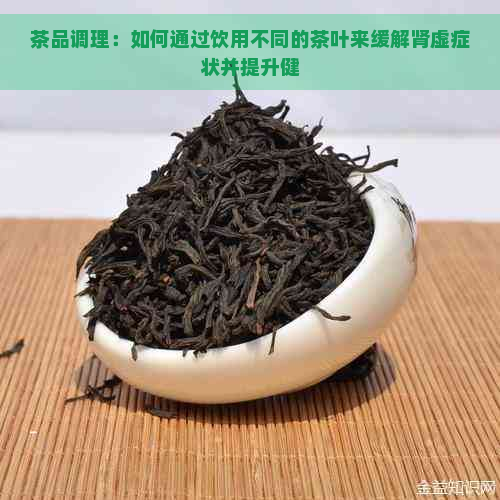 茶品调理：如何通过饮用不同的茶叶来缓解肾虚症状并提升健