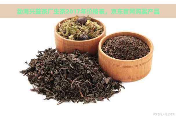 勐海兴益茶厂生茶2017年价格表，京东官网购买产品