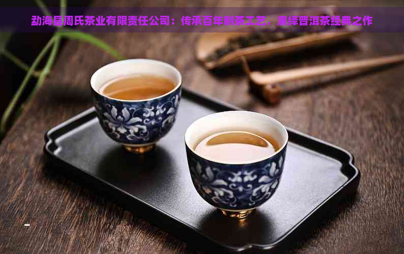 勐海县周氏茶业有限责任公司：传承百年制茶工艺，演绎普洱茶经典之作