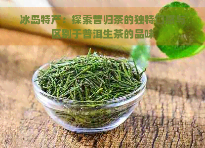 冰岛特产：探索昔归茶的独特口感与区别于普洱生茶的品味