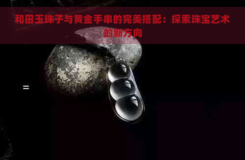 和田玉珠子与黄金手串的完美搭配：探索珠宝艺术的新方向