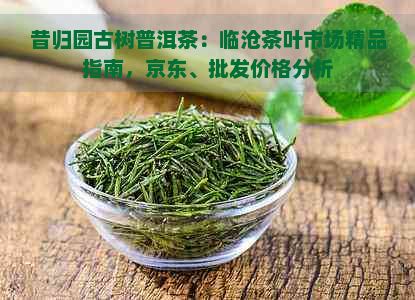 昔归园古树普洱茶：临沧茶叶市场精品指南，京东、批发价格分析