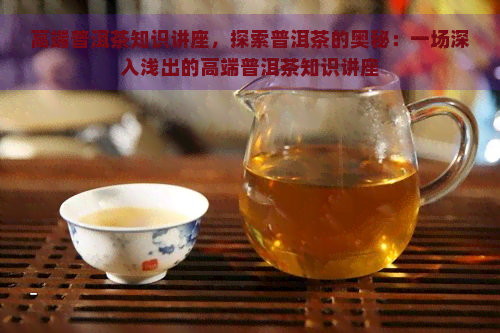 高端普洱茶知识讲座，探索普洱茶的奥秘：一场深入浅出的高端普洱茶知识讲座