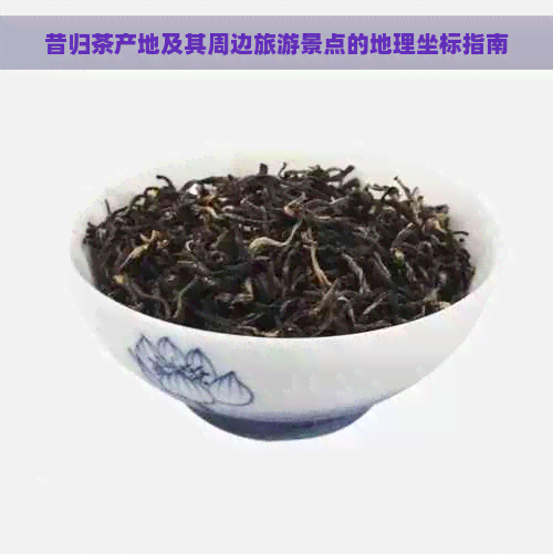 昔归茶产地及其周边旅游景点的地理坐标指南