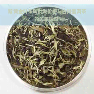 新'黄金叶茶砖批发价格与古树普洱茶的关系探讨'