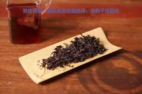 茶饮调理：粗糙皮肤的健选择，告别干燥困扰