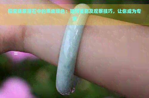 探索翡翠原石中的黑皮绿色：如何鉴别及观察技巧，让你成为专家