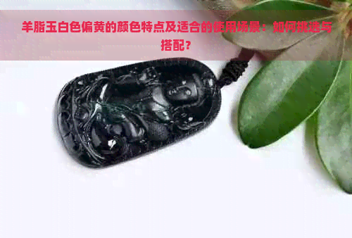 羊脂玉白色偏黄的颜色特点及适合的使用场景：如何挑选与搭配？