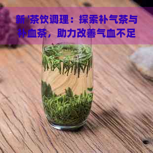 新 '茶饮调理：探索补气茶与补血茶，助力改善气血不足症状'