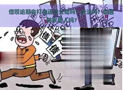 借呗逾期会打电话给公司吗？合法吗？会通知家里人吗？