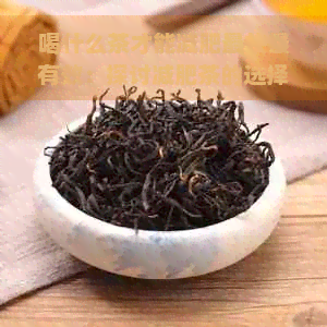 喝什么茶才能减肥最快最有效：探讨减肥茶的选择与效果