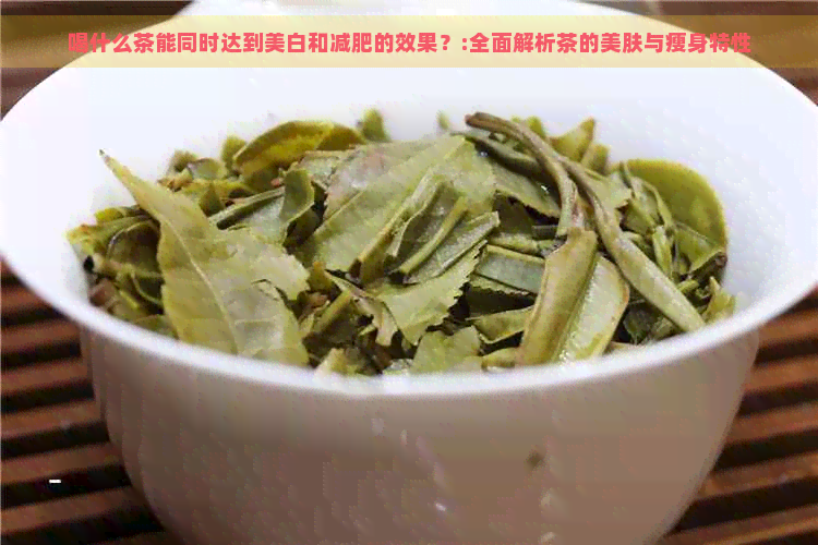 喝什么茶能同时达到美白和减肥的效果？:全面解析茶的美肤与瘦身特性