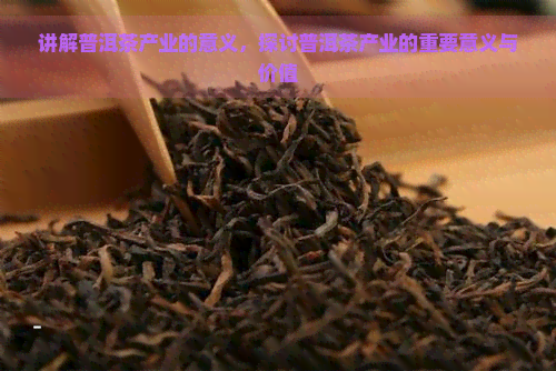 讲解普洱茶产业的意义，探讨普洱茶产业的重要意义与价值