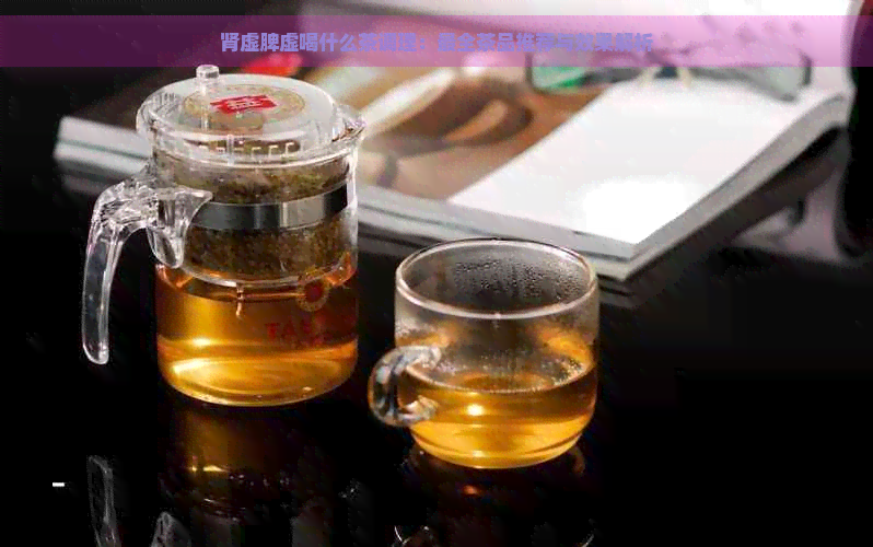 肾虚脾虚喝什么茶调理：最全茶品推荐与效果解析