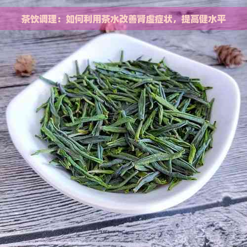 茶饮调理：如何利用茶水改善肾虚症状，提高健水平