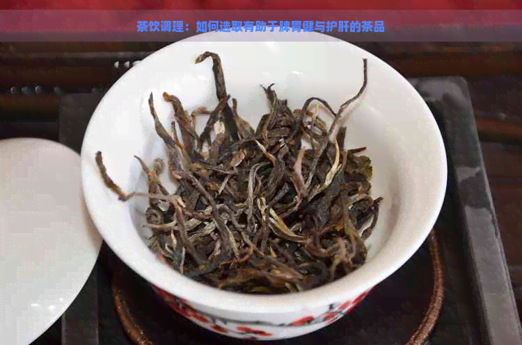 茶饮调理：如何选取有助于脾胃健与护肝的茶品