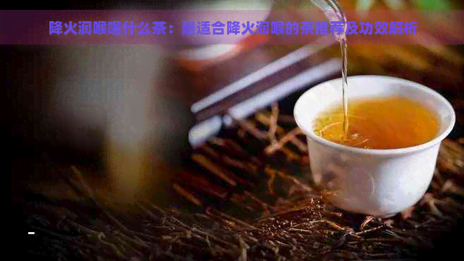 降火润喉喝什么茶：最适合降火润喉的茶推荐及功效解析