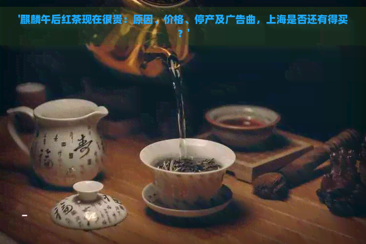 '麒麟午后红茶现在很贵：原因、价格、停产及广告曲，上海是否还有得买？'