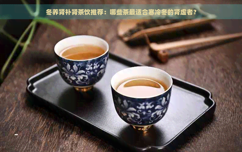 冬养肾补肾茶饮推荐：哪些茶最适合寒冷冬的肾虚者？