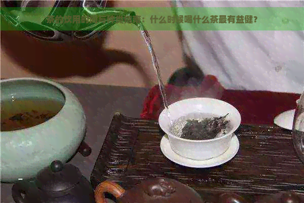 茶的饮用时间与种类指南：什么时候喝什么茶最有益健？