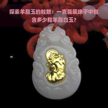 探索羊脂玉的粒数：一克翡翠珠子中包含多少粒羊脂白玉？