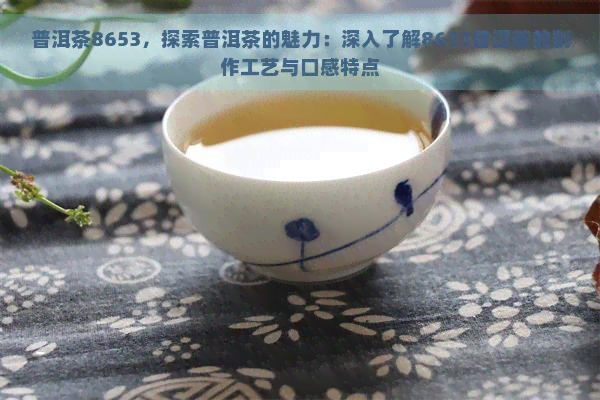 普洱茶8653，探索普洱茶的魅力：深入了解8653普洱茶的制作工艺与口感特点