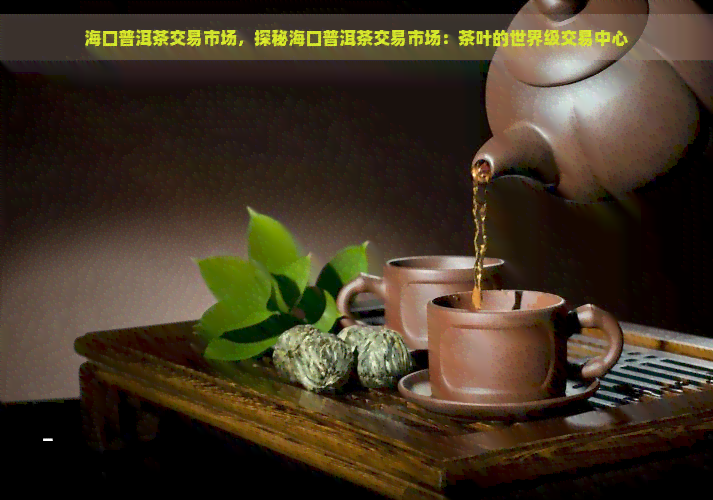 海口普洱茶交易市场，探秘海口普洱茶交易市场：茶叶的世界级交易中心