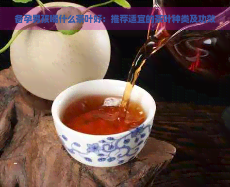 备孕男孩喝什么茶叶好：推荐适宜的茶叶种类及功效