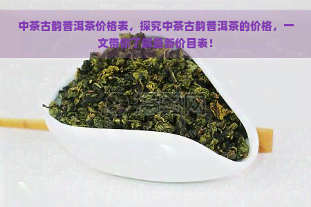 中茶古韵普洱茶价格表，探究中茶古韵普洱茶的价格，一文带你了解最新价目表！