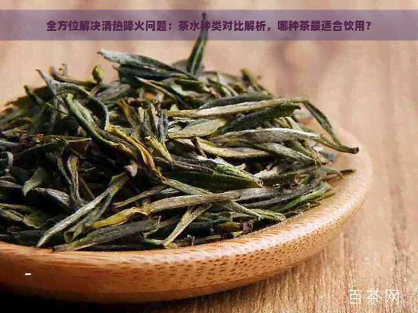 全方位解决清热降火问题：茶水种类对比解析，哪种茶最适合饮用？