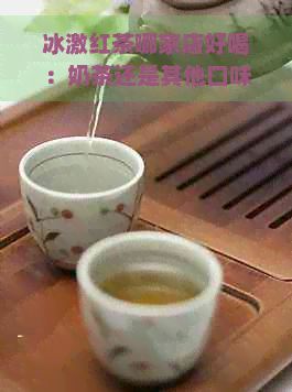 冰激红茶哪家店好喝：奶茶还是其他口味？