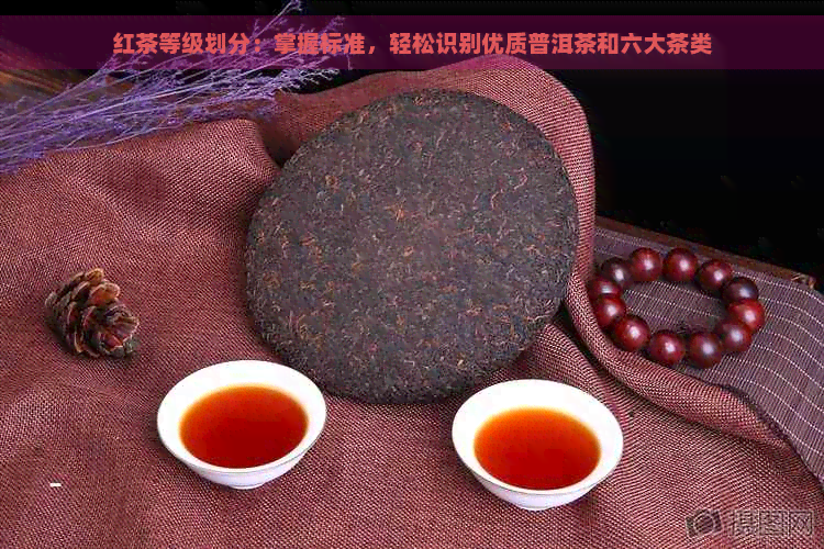 红茶等级划分：掌握标准，轻松识别优质普洱茶和六大茶类