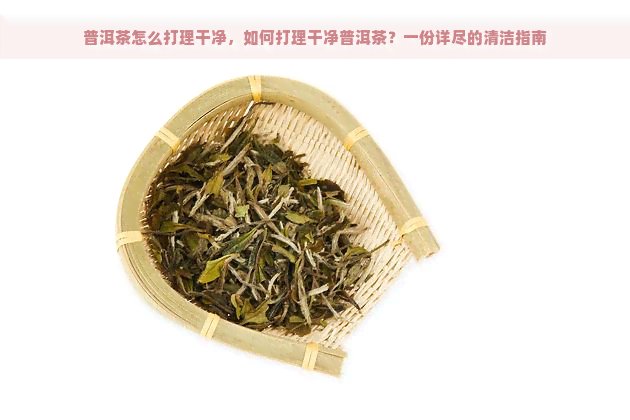 普洱茶怎么打理干净，如何打理干净普洱茶？一份详尽的清洁指南