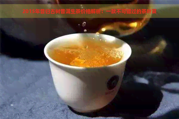 2015年昔归古树普洱生茶价格解析：一款不可错过的茶叶宴