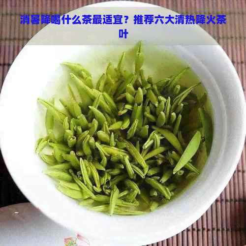 消暑降喝什么茶最适宜？推荐六大清热降火茶叶