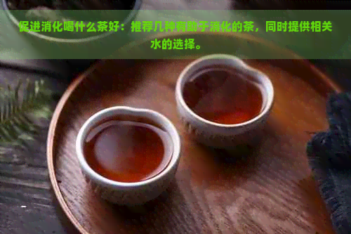 促进消化喝什么茶好：推荐几种有助于消化的茶，同时提供相关水的选择。