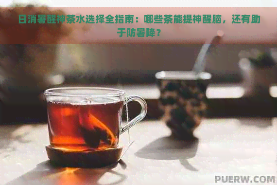 日消暑醒神茶水选择全指南：哪些茶能提神醒脑，还有助于防暑降？