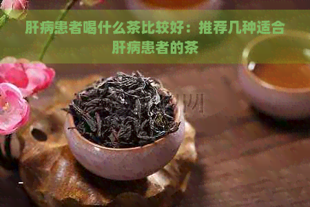 肝病患者喝什么茶比较好：推荐几种适合肝病患者的茶