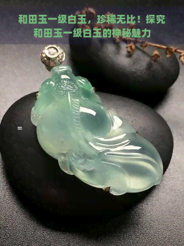 和田玉一级白玉，珍稀无比！探究和田玉一级白玉的神秘魅力