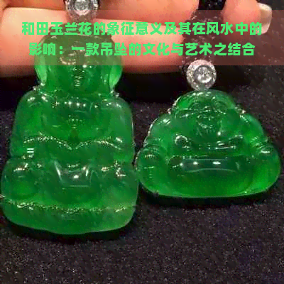 和田玉兰花的象征意义及其在风水中的影响：一款吊坠的文化与艺术之结合