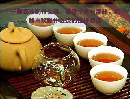 一般喜欢喝什么茶，展现个性与品味，揭秘喜欢喝什么茶的性格特征