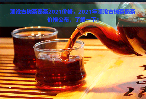 澜沧古树茶熟茶2021价格，2021年澜沧古树茶熟茶价格公布，了解一下！