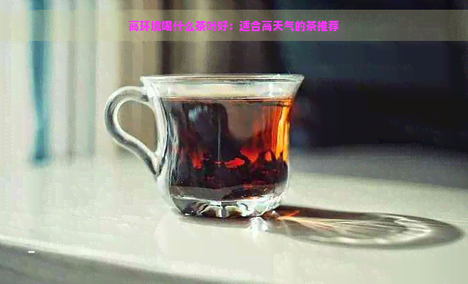 高环境喝什么茶叶好：适合高天气的茶推荐