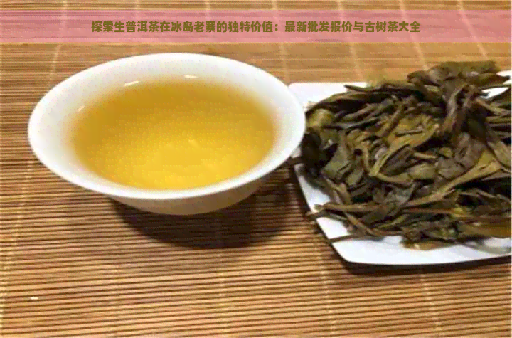 探索生普洱茶在冰岛老寨的独特价值：最新批发报价与古树茶大全